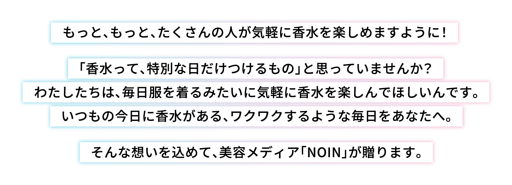 もっと、もっと、たくさんの人が気軽に香水を楽しめますように！「香水って、特別な日だけつけるもの」と思っていませんか？わたしたちは、毎日服を着るみたいに気軽に香水を楽しんでほしいんです。いつもの今日に香水がある、ワクワクするような毎日をあなたへ。そんな想いを込めて、美容メディア「NOIN」が贈ります。